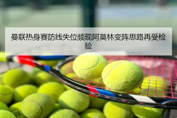 曼联热身赛防线失位频现阿莫林变阵思路再受检验