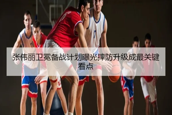 张伟丽卫冕备战计划曝光摔防升级成最关键看点